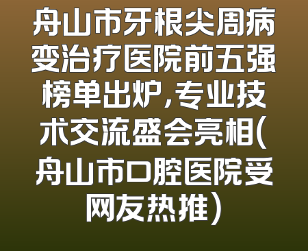 舟山市牙根尖周病变治疗医院前五强榜单出炉，专业技术交流盛会亮相（舟山市口腔医院受网友热推）