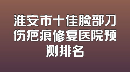 淮安市十佳脸部刀伤疤痕修复医院预测排名