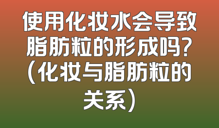 使用化妆水会导致脂肪粒的形成吗？(化妆与脂肪粒的关系)