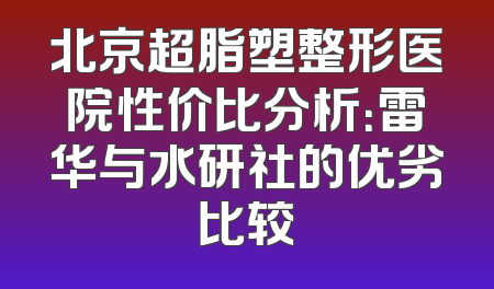 北京超脂塑整形医院性价比分析：雷华与水研社的优劣比较