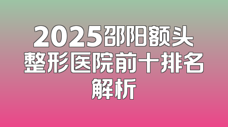 2025邵阳额头整形医院前十排名解析