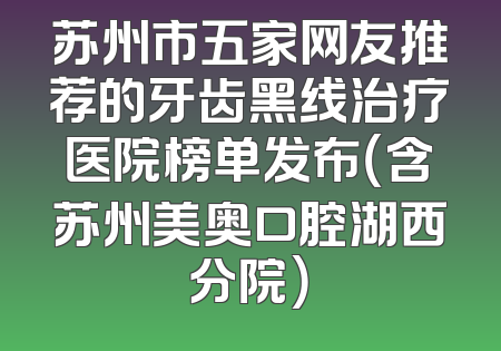 苏州市五家网友推荐的牙齿黑线治疗医院榜单发布（含苏州美奥口腔湖西分院）