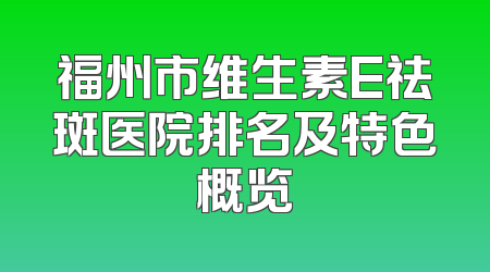 福州市维生素E祛斑医院排名及特色概览
