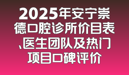 2025年安宁崇德口腔诊所价目表、医生团队及热门项目口碑评价