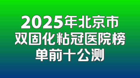 2025年北京市双固化粘冠医院榜单前十公测