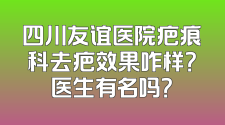 四川友谊医院疤痕科去疤效果咋样？医生有名吗？