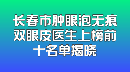 长春市肿眼泡无痕双眼皮医生上榜前十名单揭晓