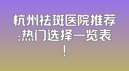 杭州祛斑医院推荐：热门选择一览表！