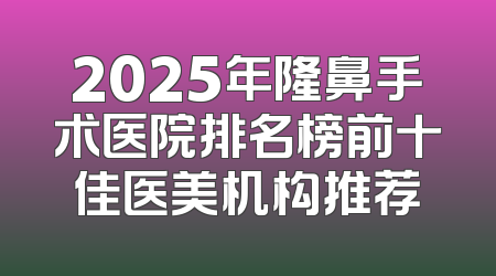2025年隆鼻手术医院排名榜前十佳医美机构推荐