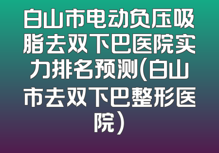 白山市电动负压吸脂去双下巴医院实力排名预测（白山市去双下巴整形医院）