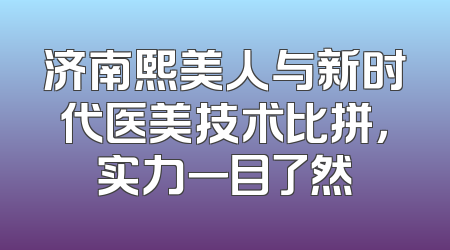 济南熙美人与新时代医美技术比拼，实力一目了然