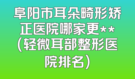 阜阳市耳朵畸形矫正医院哪家更**（轻微耳部整形医院排名）