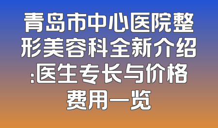 青岛市中心医院整形美容科全新介绍：医生专长与价格费用一览
