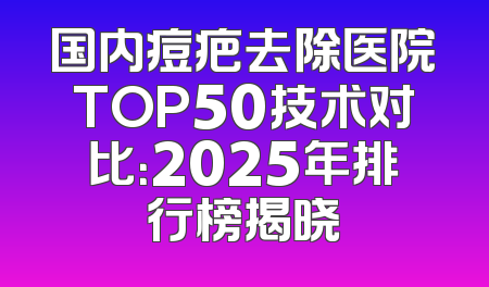 国内痘疤去除医院TOP50技术对比：2025年排行榜揭晓