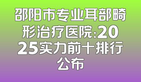邵阳市专业耳部畸形治疗医院：2025实力前十排行公布