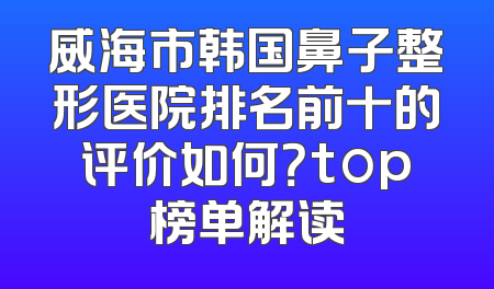 威海市韩国鼻子整形医院排名前十的评价如何？top榜单解读
