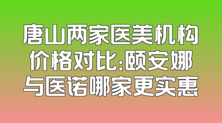 唐山两家医美机构价格对比：颐安娜与医诺哪家更实惠