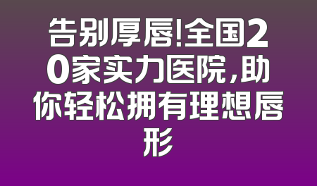 告别厚唇！全国20家实力医院，助你轻松拥有理想唇形