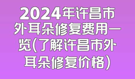 2024年许昌市外耳朵修复费用一览（了解许昌市外耳朵修复价格）