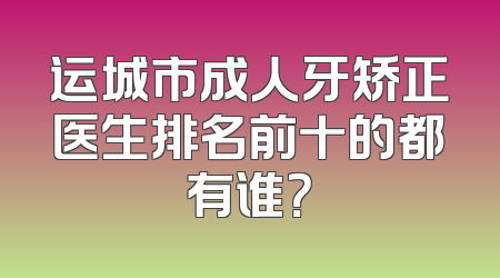 运城市成人牙矫正医生排名前十的都有谁？
