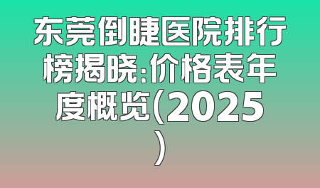 东莞倒睫医院排行榜揭晓：价格表年度概览（2025）