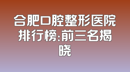 合肥口腔整形医院排行榜：前三名揭晓