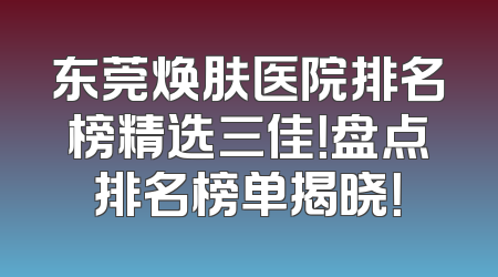 东莞焕肤医院排名榜精选三佳！盘点排名榜单揭晓！