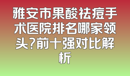 雅安市果酸祛痘手术医院排名哪家领头？前十强对比解析