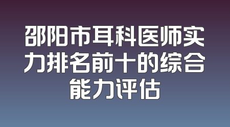 邵阳市耳科医师实力排名前十的综合能力评估