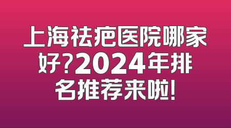 上海祛疤医院哪家好？2024年排名推荐来啦！