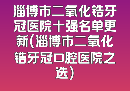 淄博市二氧化锆牙冠医院十强名单更新（淄博市二氧化锆牙冠口腔医院之选）