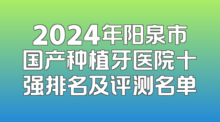 2024年阳泉市国产种植牙医院十强排名及评测名单