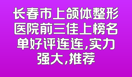 长春市上颌体整形医院前三佳上榜名单好评连连，实力强大，推荐