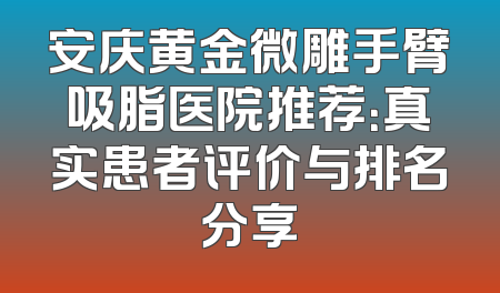 安庆黄金微雕手臂吸脂医院推荐：真实患者评价与排名分享