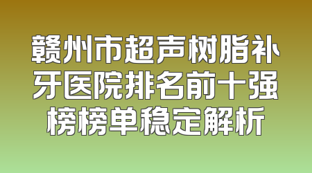 赣州市超声树脂补牙医院排名前十强榜榜单稳定解析