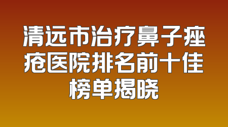 清远市治疗鼻子痤疮医院排名前十佳榜单揭晓