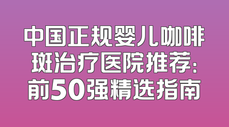 中国正规婴儿咖啡斑治疗医院推荐：前50强精选指南