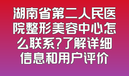 湖南省第二人民医院整形美容中心怎么联系？了解详细信息和用户评价
