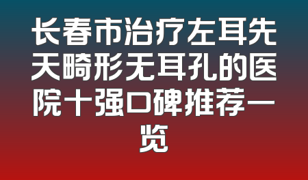 长春市治疗左耳先天畸形无耳孔的医院十强口碑推荐一览