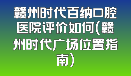 赣州时代百纳口腔医院评价如何(赣州时代广场位置指南)