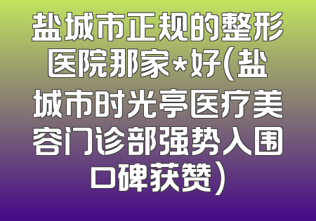 盐城市正规的整形医院那家*好(盐城市时光亭医疗美容门诊部强势入围口碑获赞)