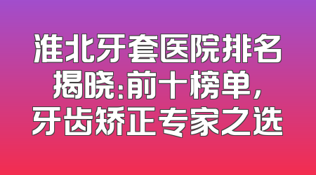 淮北牙套医院排名揭晓：前十榜单，牙齿矫正专家之选