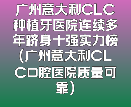 广州意大利CLC种植牙医院连续多年跻身十强实力榜（广州意大利CLC口腔医院质量可靠）