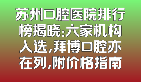 苏州口腔医院排行榜揭晓：六家机构入选，拜博口腔亦在列，附价格指南