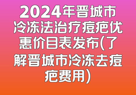 2024年晋城市冷冻法治疗痘疤优惠价目表发布（了解晋城市冷冻去痘疤费用）