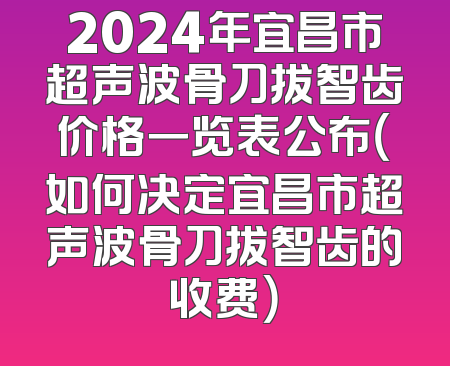 2024年宜昌市超声波骨刀拔智齿价格一览表公布（如何决定宜昌市超声波骨刀拔智齿的收费）