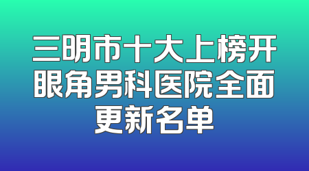 三明市十大上榜开眼角男科医院全面更新名单