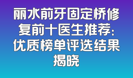 丽水前牙固定桥修复前十医生推荐：优质榜单评选结果揭晓