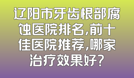 辽阳市牙齿根部腐蚀医院排名，前十佳医院推荐，哪家治疗效果好？