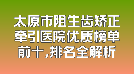 太原市阻生齿矫正牵引医院优质榜单前十，排名全解析